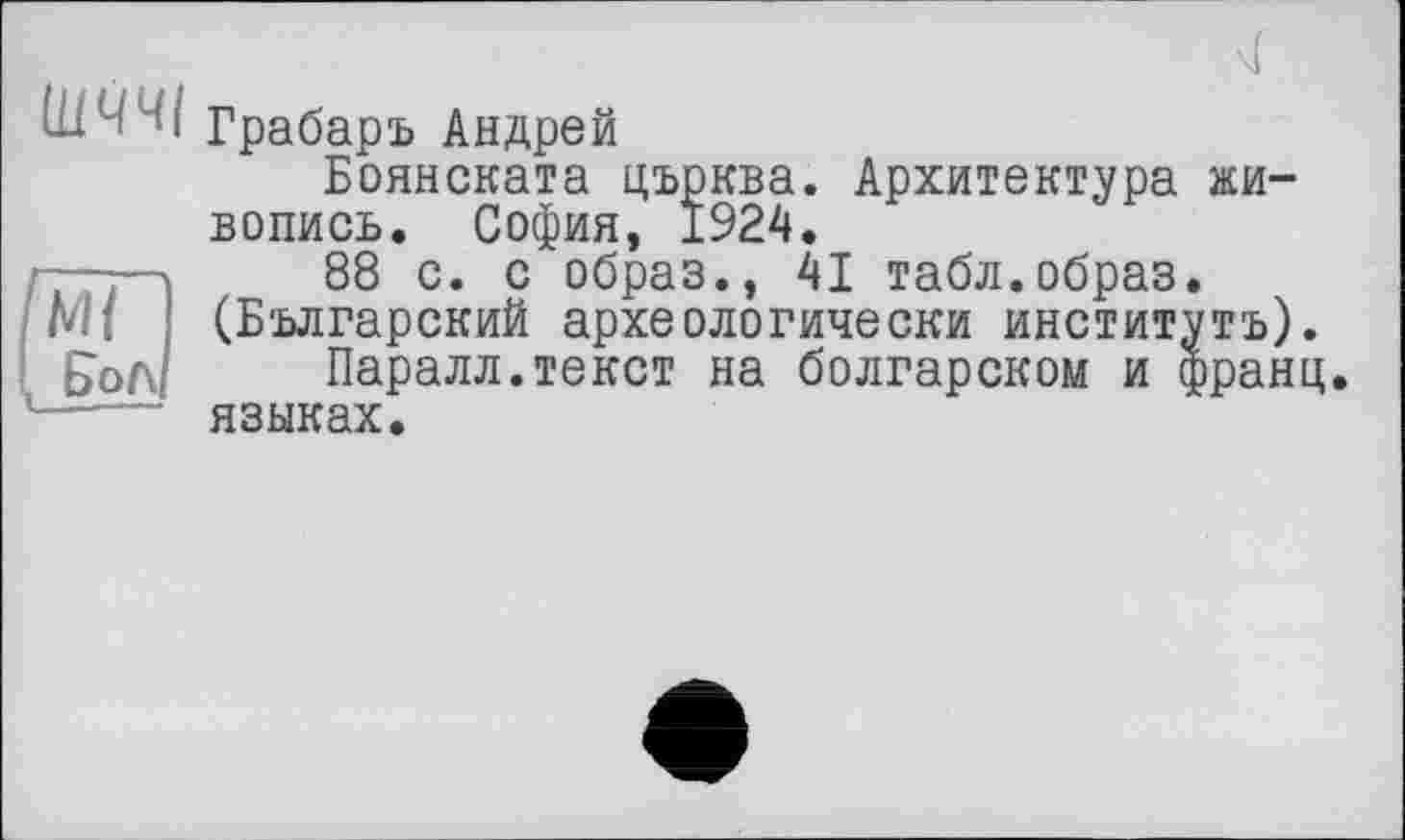 ﻿
'і Грабарь Андрей
Боянската църква. Архитектура живопись. София, 1924.
-—г-»	88 с. с образ., 41 табл.образ.
М{ (Болгарский археологически институтов). £ол Паралл.текст на болгарском и франц, языках.